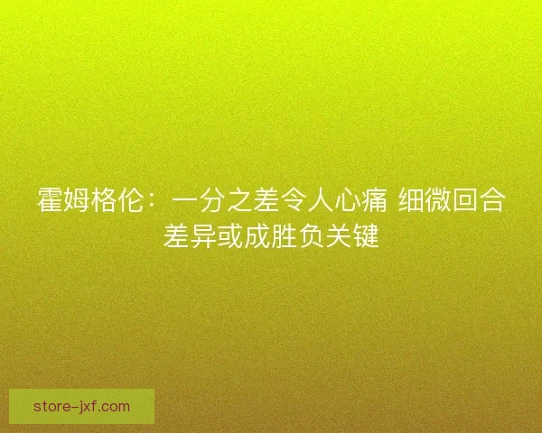 霍姆格伦：一分之差令人心痛 细微回合差异或成胜负关键