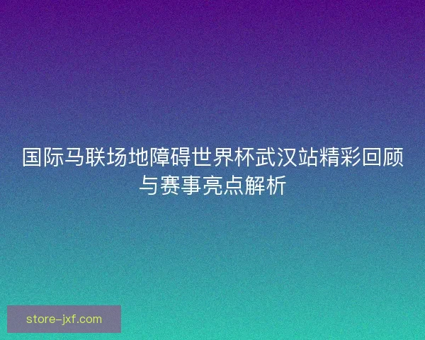 国际马联场地障碍世界杯武汉站精彩回顾与赛事亮点解析