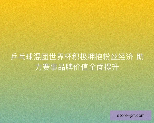 乒乓球混团世界杯积极拥抱粉丝经济 助力赛事品牌价值全面提升
